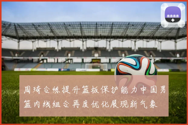 周琦合练提升篮板保护能力中国男篮内线组合再度优化展现新气象