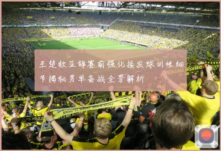 王楚钦亚锦赛前强化接发球训练细节揭秘男单备战全景解析