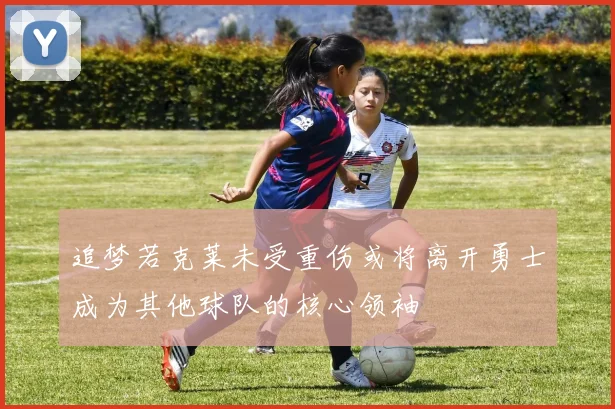 追梦若克莱未受重伤或将离开勇士成为其他球队的核心领袖