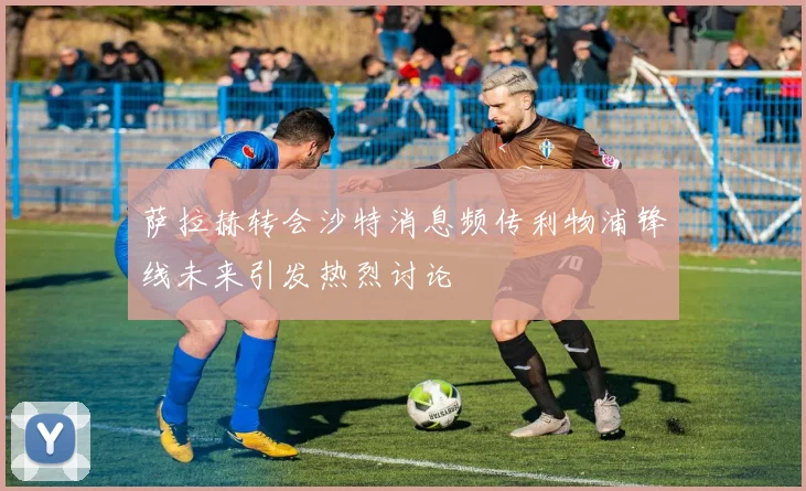 萨拉赫转会沙特消息频传利物浦锋线未来引发热烈讨论