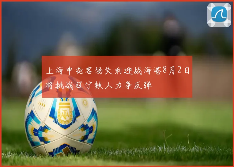 上海申花客场失利迎战海港8月2日将挑战辽宁铁人力争反弹