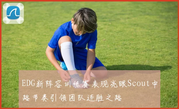 EDG新阵容训练赛表现亮眼Scout中路节奏引领团队连胜之路