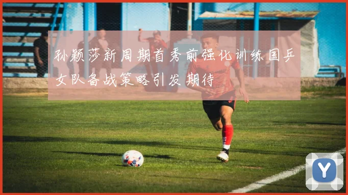 孙颖莎新周期首秀前强化训练国乒女队备战策略引发期待