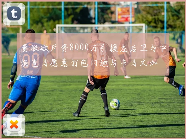 曼联欲斥资8000万引援左后卫与中场皇马愿意打包门迪与卡马文加