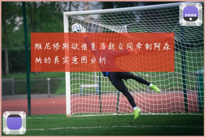 维尼修斯欲借皇马新合同牵制阿森纳的真实意图分析
